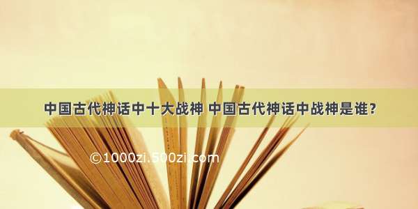 中国古代神话中十大战神 中国古代神话中战神是谁？