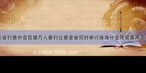 广东省钓鱼协会百塘万人垂钓比赛全省同时举行珠海分会场聚集两百高手