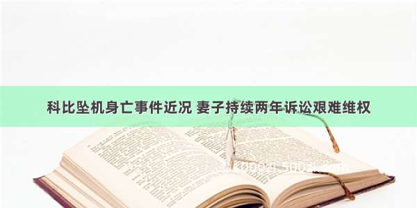 科比坠机身亡事件近况 妻子持续两年诉讼艰难维权