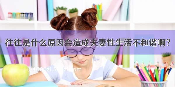 往往是什么原因会造成夫妻性生活不和谐啊？