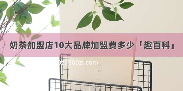 奶茶加盟店10大品牌加盟费多少「趣百科」