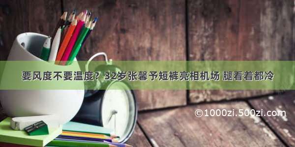 要风度不要温度？32岁张馨予短裤亮相机场 腿看着都冷