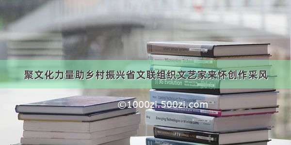 聚文化力量助乡村振兴省文联组织文艺家来怀创作采风