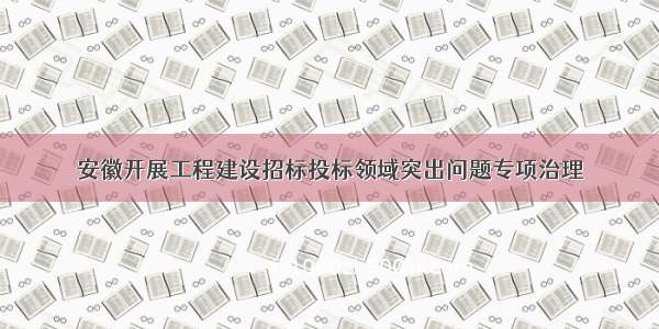 安徽开展工程建设招标投标领域突出问题专项治理