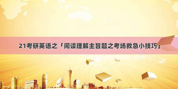 21考研英语之「阅读理解主旨题之考场救急小技巧」