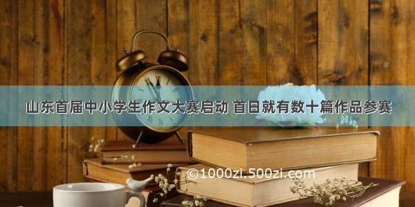 山东首届中小学生作文大赛启动 首日就有数十篇作品参赛