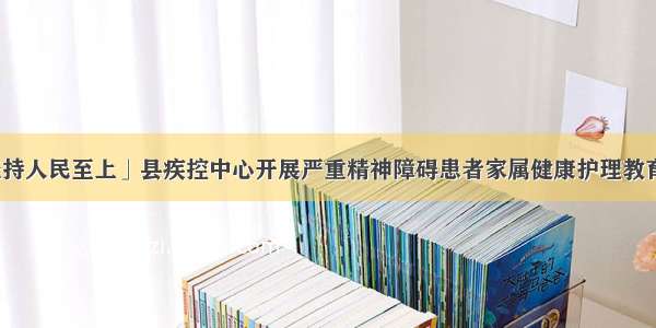 「坚持人民至上」县疾控中心开展严重精神障碍患者家属健康护理教育活动