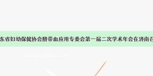 山东省妇幼保健协会脐带血应用专委会第一届二次学术年会在济南召开