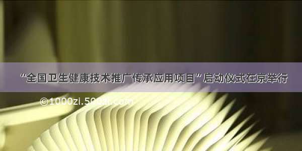 “全国卫生健康技术推广传承应用项目”启动仪式在京举行