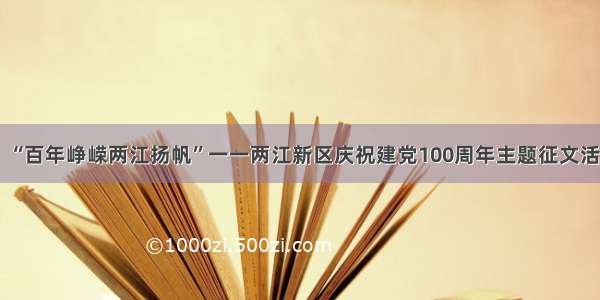 上游互动丨 “百年峥嵘两江扬帆”一一两江新区庆祝建党100周年主题征文活动征稿启事