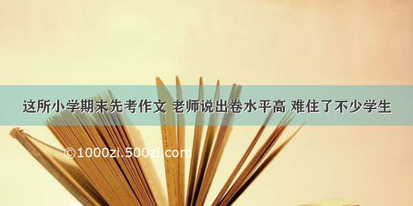 这所小学期末先考作文 老师说出卷水平高 难住了不少学生