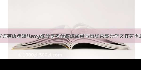 深圳英语老师Harry陈分享考场应该如何写出优秀高分作文其实不难