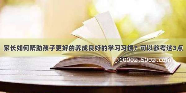 家长如何帮助孩子更好的养成良好的学习习惯？可以参考这3点