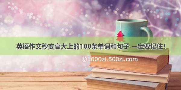 英语作文秒变高大上的100条单词和句子 一定要记住！