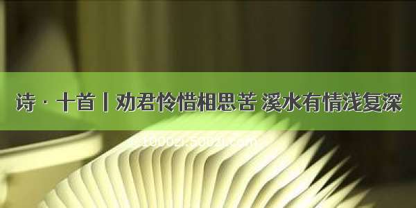 诗·十首丨劝君怜惜相思苦 溪水有情浅复深