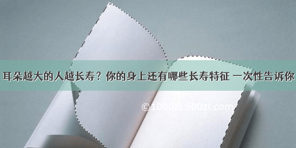 耳朵越大的人越长寿？你的身上还有哪些长寿特征 一次性告诉你