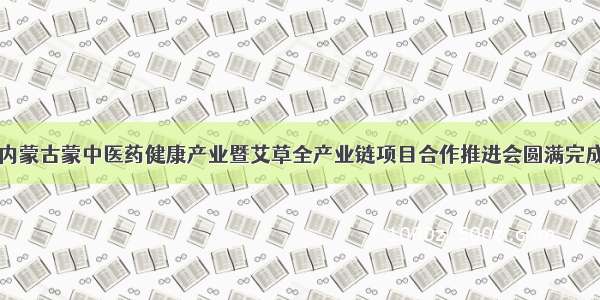 内蒙古蒙中医药健康产业暨艾草全产业链项目合作推进会圆满完成