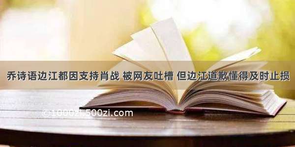 乔诗语边江都因支持肖战 被网友吐槽 但边江道歉懂得及时止损