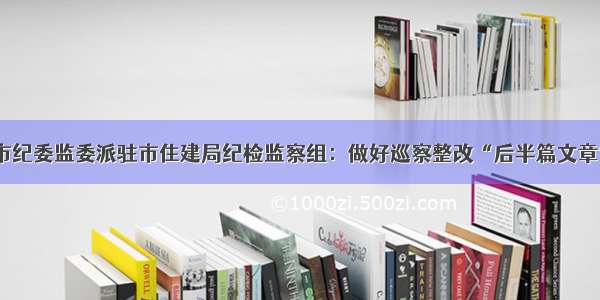 市纪委监委派驻市住建局纪检监察组：做好巡察整改“后半篇文章”