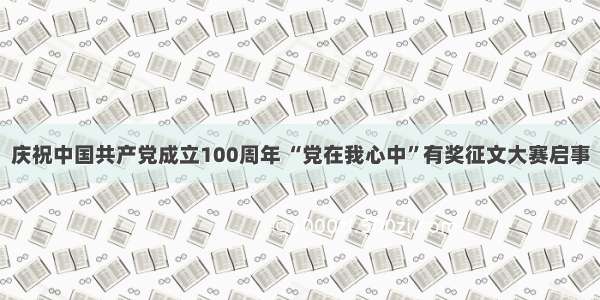 庆祝中国共产党成立100周年 “党在我心中”有奖征文大赛启事