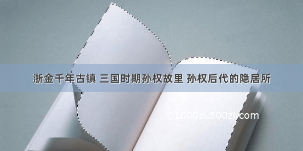 浙金千年古镇 三国时期孙权故里 孙权后代的隐居所