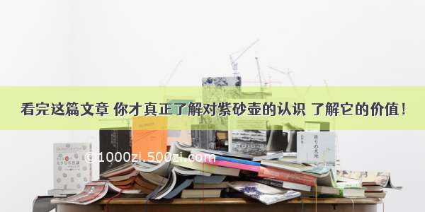 看完这篇文章 你才真正了解对紫砂壶的认识 了解它的价值！