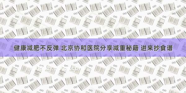 健康减肥不反弹 北京协和医院分享减重秘籍 进来抄食谱