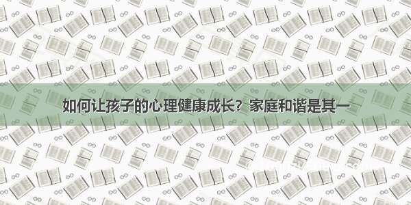 如何让孩子的心理健康成长？家庭和谐是其一