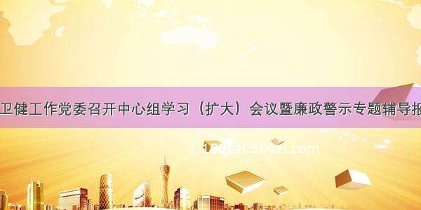 区卫健工作党委召开中心组学习（扩大）会议暨廉政警示专题辅导报告