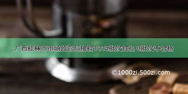 广西桂林市市场监管局抽检1015批次食品 6批次不合格