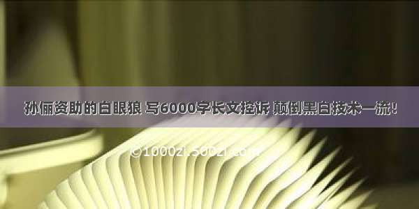 孙俪资助的白眼狼 写6000字长文控诉 颠倒黑白技术一流！