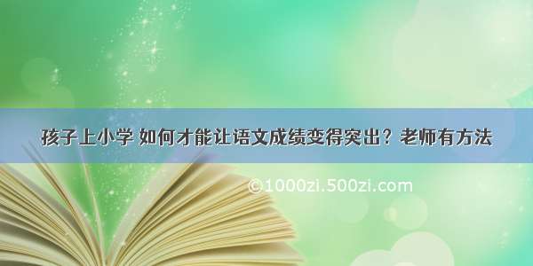 孩子上小学 如何才能让语文成绩变得突出？老师有方法