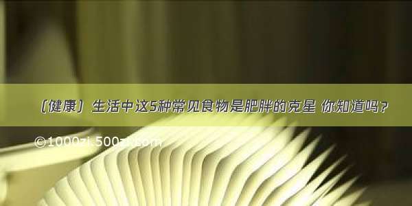 （健康）生活中这5种常见食物是肥胖的克星 你知道吗？