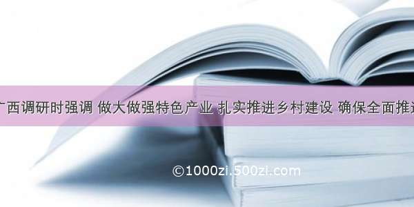 唐仁健在广西调研时强调 做大做强特色产业 扎实推进乡村建设 确保全面推进乡村振兴