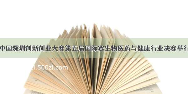 中国深圳创新创业大赛第五届国际赛生物医药与健康行业决赛举行