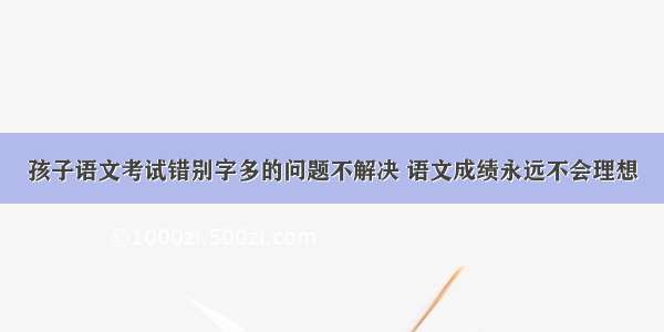 孩子语文考试错别字多的问题不解决 语文成绩永远不会理想