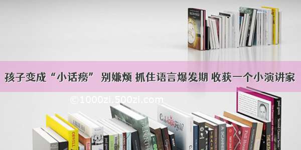 孩子变成“小话痨” 别嫌烦 抓住语言爆发期 收获一个小演讲家