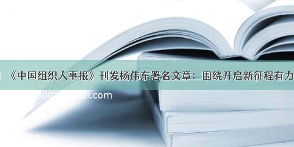 【党建要闻】《中国组织人事报》刊发杨伟东署名文章：围绕开启新征程有力有效推进组织