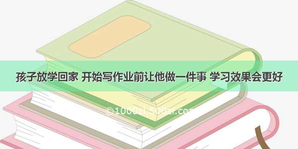 孩子放学回家 开始写作业前让他做一件事 学习效果会更好