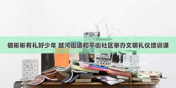 做彬彬有礼好少年 越河街道和平街社区举办文明礼仪培训课