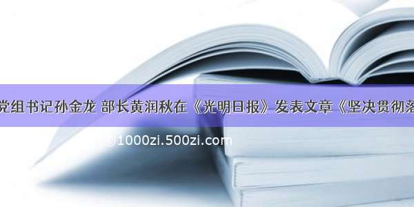 生态环境部党组书记孙金龙 部长黄润秋在《光明日报》发表文章《坚决贯彻落实习近平总