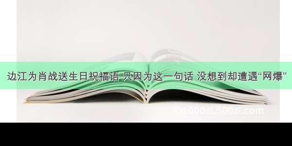 边江为肖战送生日祝福语 只因为这一句话 没想到却遭遇“网爆”