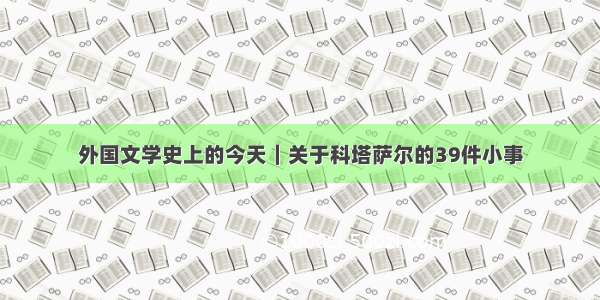 外国文学史上的今天｜关于科塔萨尔的39件小事