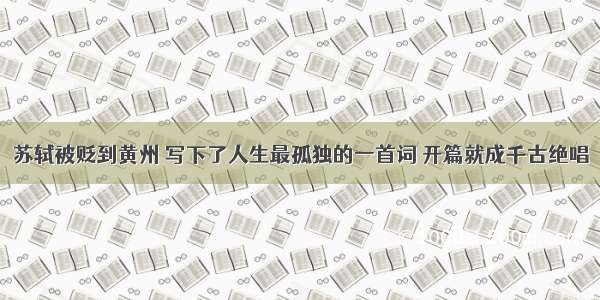 苏轼被贬到黄州 写下了人生最孤独的一首词 开篇就成千古绝唱