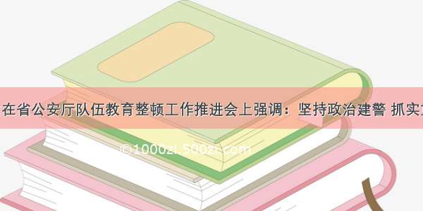 许显辉同志在省公安厅队伍教育整顿工作推进会上强调：坚持政治建警 抓实重点工作 确