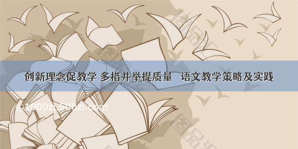 创新理念促教学 多措并举提质量 ｜语文教学策略及实践