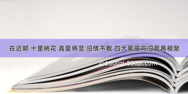 在近期 十里桃花 真爱将至 旧情不散 四大星座与旧爱再相聚