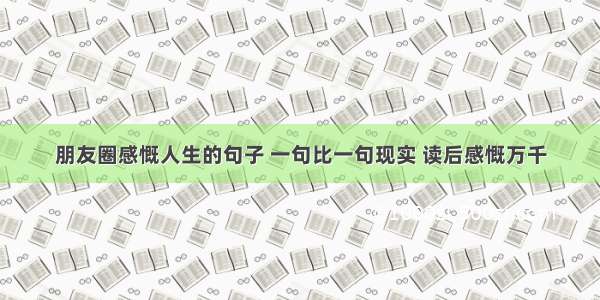 朋友圈感慨人生的句子 一句比一句现实 读后感慨万千