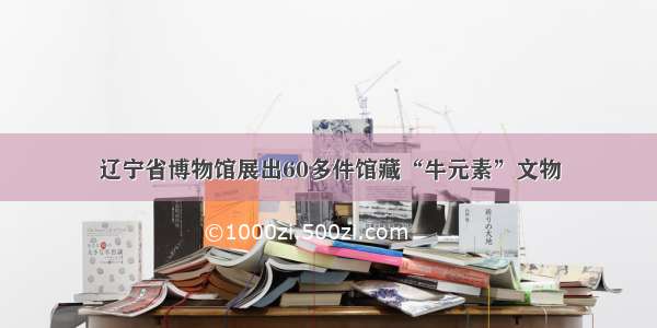 辽宁省博物馆展出60多件馆藏“牛元素”文物