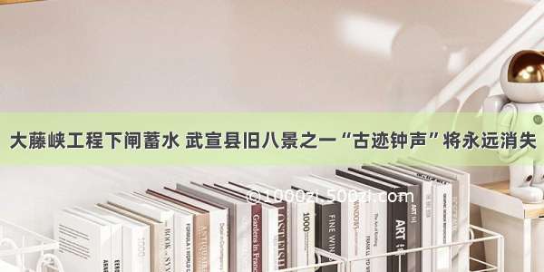 大藤峡工程下闸蓄水 武宣县旧八景之一“古迹钟声”将永远消失